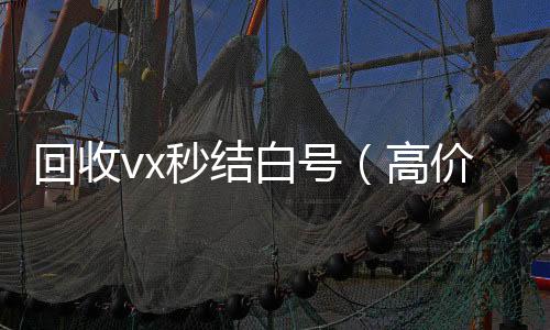 回收vx秒结24小时在线微信号收购白号（高价收号秒结）