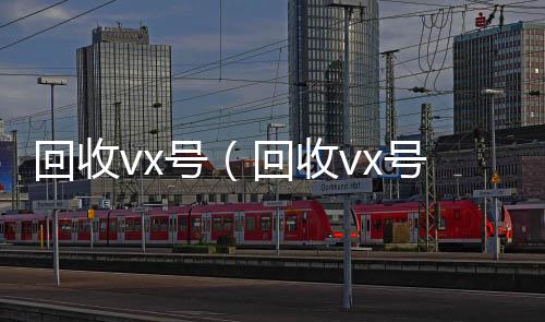 回收vx号（24小时全天收购vx回收vx号的干嘛的）