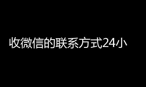 收微信的联系方式24小时微信24小时在线回收回收（收微信的联系方式24小时回收什么意思）