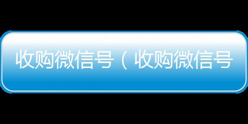收购微信号（收24小时回收vx购微信号24在线实时到账）