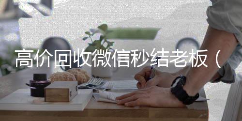 高价回收微信秒回收微信号结老板（回收微信秒结平台）