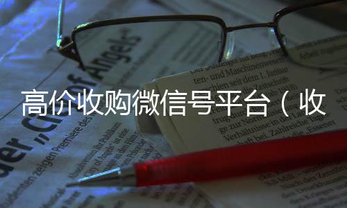 高价收购微信号24小时收vx秒结平台（收购微信号的交易平台）