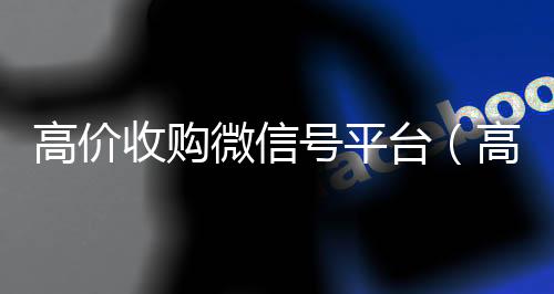 高价收购微信号平高价回收wx联系方式台（高价收购微信号其中的秘密）