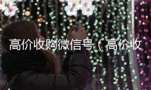 高价收购微信号微信回收秒结（高价收购微信号的目的）