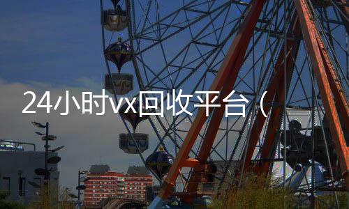 24小时vx回收高价回收vx秒结平台平台（微信回收高价秒结平台）