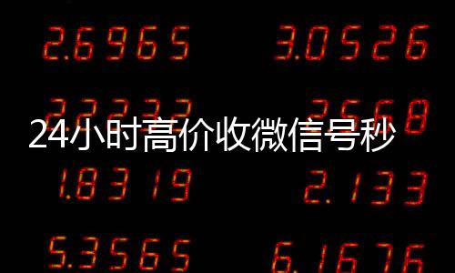 24小时高价收微信号收购微信号24小时在线秒结平台秒结（收微信号平台 价格高 结账快）