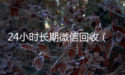 24小时长期微信正规微信回收平台回收（24小时长期微信回收平台）