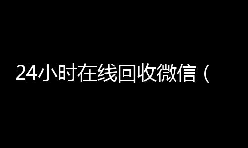 24小时在线回收微回收微信信（24小时在线回收微信号专业平台）