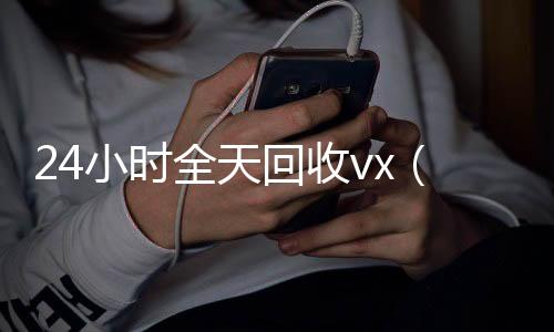 24小时全天回收v回收微信号联系方式x（24小时全天回收支付宝联系方式）