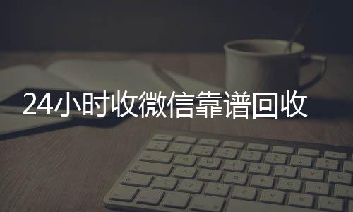 24小时收微信靠谱vx回收联系方式回收（高价回收微信500元秒结网站）